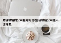 做区块链的公司稳定吗现在[区块链公司值不值得去]