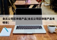 金丘公司区块链产品[金丘公司区块链产品有哪些]