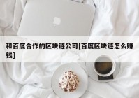 和百度合作的区块链公司[百度区块链怎么赚钱]